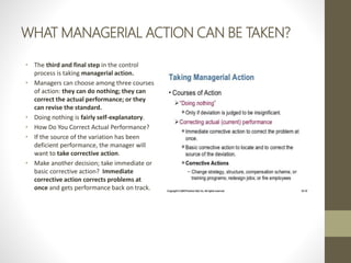 WHAT MANAGERIAL ACTION CAN BE TAKEN?
• The third and final step in the control
process is taking managerial action.
• Managers can choose among three courses
of action: they can do nothing; they can
correct the actual performance; or they
can revise the standard.
• Doing nothing is fairly self-explanatory.
• How Do You Correct Actual Performance?
• If the source of the variation has been
deficient performance, the manager will
want to take corrective action.
• Make another decision; take immediate or
basic corrective action? Immediate
corrective action corrects problems at
once and gets performance back on track.
 