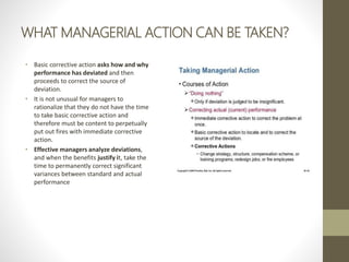 WHAT MANAGERIAL ACTION CAN BE TAKEN?
• Basic corrective action asks how and why
performance has deviated and then
proceeds to correct the source of
deviation.
• It is not unusual for managers to
rationalize that they do not have the time
to take basic corrective action and
therefore must be content to perpetually
put out fires with immediate corrective
action.
• Effective managers analyze deviations,
and when the benefits justify it, take the
time to permanently correct significant
variances between standard and actual
performance
 