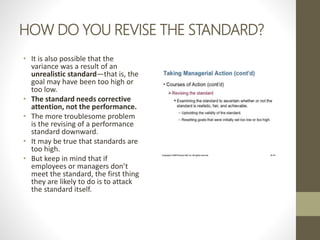 HOW DO YOU REVISE THE STANDARD?
• It is also possible that the
variance was a result of an
unrealistic standard—that is, the
goal may have been too high or
too low.
• The standard needs corrective
attention, not the performance.
• The more troublesome problem
is the revising of a performance
standard downward.
• It may be true that standards are
too high.
• But keep in mind that if
employees or managers don’t
meet the standard, the first thing
they are likely to do is to attack
the standard itself.
 