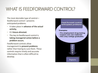 WHAT IS FEEDFORWARD CONTROL?
The most desirable type of control—
feedforward control—prevents
anticipated problems.
• It takes place in advance of the actual
activity.
• It’s future-directed.
• The key to feedforward control is
taking managerial action before a
problem occurs.
Feedforward controls allow
management to prevent problems
rather than having to cure them. These
controls require timely and accurate
information that is often difficult to
develop.
 