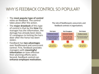 WHY IS FEEDBACK CONTROL SO POPULAR?
• The most popular type of control
relies on feedback. The control
takes place after the action.
• The major drawback of this type
of control is that by the time the
manager has the information, the
damage has already been done.
It’s analogous to locking the barn
door after the horse has been
stolen.
• Feedback has two advantages
over feedforward and concurrent
control. First, feedback provides
managers with meaningful
information on how effective
their planning efforts were.
Second, feedback control can
enhance employee motivation.
 