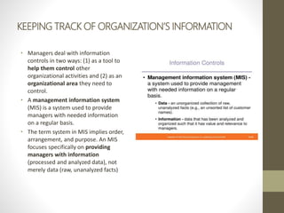 KEEPING TRACK OF ORGANIZATION’S INFORMATION
• Managers deal with information
controls in two ways: (1) as a tool to
help them control other
organizational activities and (2) as an
organizational area they need to
control.
• A management information system
(MIS) is a system used to provide
managers with needed information
on a regular basis.
• The term system in MIS implies order,
arrangement, and purpose. An MIS
focuses specifically on providing
managers with information
(processed and analyzed data), not
merely data (raw, unanalyzed facts)
 