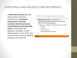 KEEPING TRACK USING A BALANCED SCORECARD APPROACH
• A balanced scorecard typically
looks at four areas that
contribute to a company’s
performance: financial,
customer, internal processes,
and people/innovation/growth
assets. According to this
approach, managers should
develop goals in each of the four
areas and then measure whether
the goals are being met.
 
