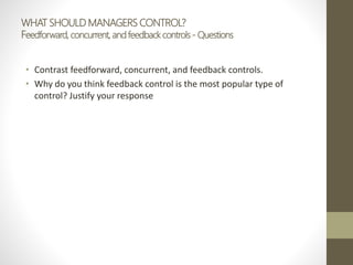 WHAT SHOULD MANAGERS CONTROL?
Feedforward, concurrent, and feedback controls - Questions
• Contrast feedforward, concurrent, and feedback controls.
• Why do you think feedback control is the most popular type of
control? Justify your response
 