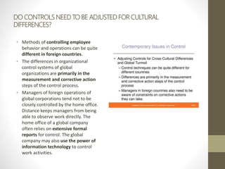DO CONTROLS NEED TO BE ADJUSTED FOR CULTURAL
DIFFERENCES?
• Methods of controlling employee
behavior and operations can be quite
different in foreign countries.
• The differences in organizational
control systems of global
organizations are primarily in the
measurement and corrective action
steps of the control process.
• Managers of foreign operations of
global corporations tend not to be
closely controlled by the home office.
Distance keeps managers from being
able to observe work directly. The
home office of a global company
often relies on extensive formal
reports for control. The global
company may also use the power of
information technology to control
work activities.
 