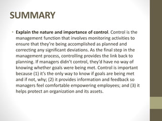SUMMARY
• Explain the nature and importance of control. Control is the
management function that involves monitoring activities to
ensure that they’re being accomplished as planned and
correcting any significant deviations. As the final step in the
management process, controlling provides the link back to
planning. If managers didn’t control, they’d have no way of
knowing whether goals were being met. Control is important
because (1) it’s the only way to know if goals are being met
and if not, why; (2) it provides information and feedback so
managers feel comfortable empowering employees; and (3) it
helps protect an organization and its assets.
 
