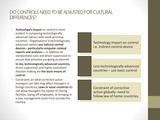 DO CONTROLS NEED TO BE ADJUSTED FOR CULTURAL
DIFFERENCES?
• Technology’s impact on control is most
evident in comparing technologically
advanced nations with more primitive
countries. Organizations in technologically
advanced nations use indirect control
devices—particularly computer-related
reports and analyses— in addition to
standardized rules and direct supervision to
ensure that activities are going as planned.
• In less technologically advanced countries,
direct supervision and highly centralized
decision making are the basic means of
control.
• Constraints on what corrective action
managers can take may affect managers in
foreign countries. Laws in some countries do
not allow managers the option of closing
facilities, laying off employees, or bringing in
a new management team from outside the
country.
Technology impact on control
i.e. indirect control device
Less technologically advanced
countries – use basic control
Constraint of corrective
action globally- need to
follow law of home countries.
 