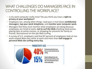 WHAT CHALLENGES DO MANAGERS FACE IN
CONTROLLING THE WORKPLACE?
• Is my work computer really mine? Do you think you have a right to
privacy at your workplace?
• Employers can, among other things: read your e-mail (even confidential
messages), tap your work telephone, and monitor your computer work.
• Managers feel they must monitor what employees are doing because
employees are hired to work, not to surf the Web checking stock prices,
placing bets at online casinos, or shopping for presents for family or
friends. Recreational on-the-job Web surfing.
• A survey of U.S. employers said that 87 percent of employees look at non
work-related Web sites while at work and more than half engage in
personal Web site surfing every day.
 