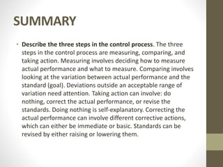 SUMMARY
• Describe the three steps in the control process. The three
steps in the control process are measuring, comparing, and
taking action. Measuring involves deciding how to measure
actual performance and what to measure. Comparing involves
looking at the variation between actual performance and the
standard (goal). Deviations outside an acceptable range of
variation need attention. Taking action can involve: do
nothing, correct the actual performance, or revise the
standards. Doing nothing is self-explanatory. Correcting the
actual performance can involve different corrective actions,
which can either be immediate or basic. Standards can be
revised by either raising or lowering them.
 