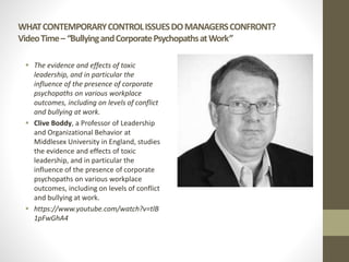 WHATCONTEMPORARYCONTROLISSUESDOMANAGERSCONFRONT?
VideoTime–“BullyingandCorporatePsychopathsatWork”
 The evidence and effects of toxic
leadership, and in particular the
influence of the presence of corporate
psychopaths on various workplace
outcomes, including on levels of conflict
and bullying at work.
 Clive Boddy, a Professor of Leadership
and Organizational Behavior at
Middlesex University in England, studies
the evidence and effects of toxic
leadership, and in particular the
influence of the presence of corporate
psychopaths on various workplace
outcomes, including on levels of conflict
and bullying at work.
 https://www.youtube.com/watch?v=tlB
1pFwGhA4
 