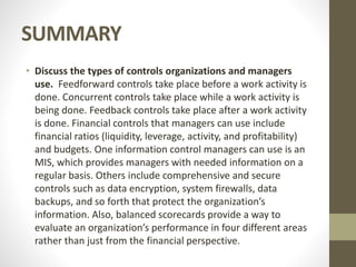 SUMMARY
• Discuss the types of controls organizations and managers
use. Feedforward controls take place before a work activity is
done. Concurrent controls take place while a work activity is
being done. Feedback controls take place after a work activity
is done. Financial controls that managers can use include
financial ratios (liquidity, leverage, activity, and profitability)
and budgets. One information control managers can use is an
MIS, which provides managers with needed information on a
regular basis. Others include comprehensive and secure
controls such as data encryption, system firewalls, data
backups, and so forth that protect the organization’s
information. Also, balanced scorecards provide a way to
evaluate an organization’s performance in four different areas
rather than just from the financial perspective.
 