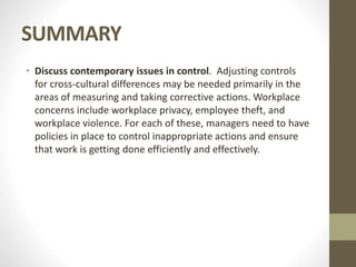 SUMMARY
• Discuss contemporary issues in control. Adjusting controls
for cross-cultural differences may be needed primarily in the
areas of measuring and taking corrective actions. Workplace
concerns include workplace privacy, employee theft, and
workplace violence. For each of these, managers need to have
policies in place to control inappropriate actions and ensure
that work is getting done efficiently and effectively.
 