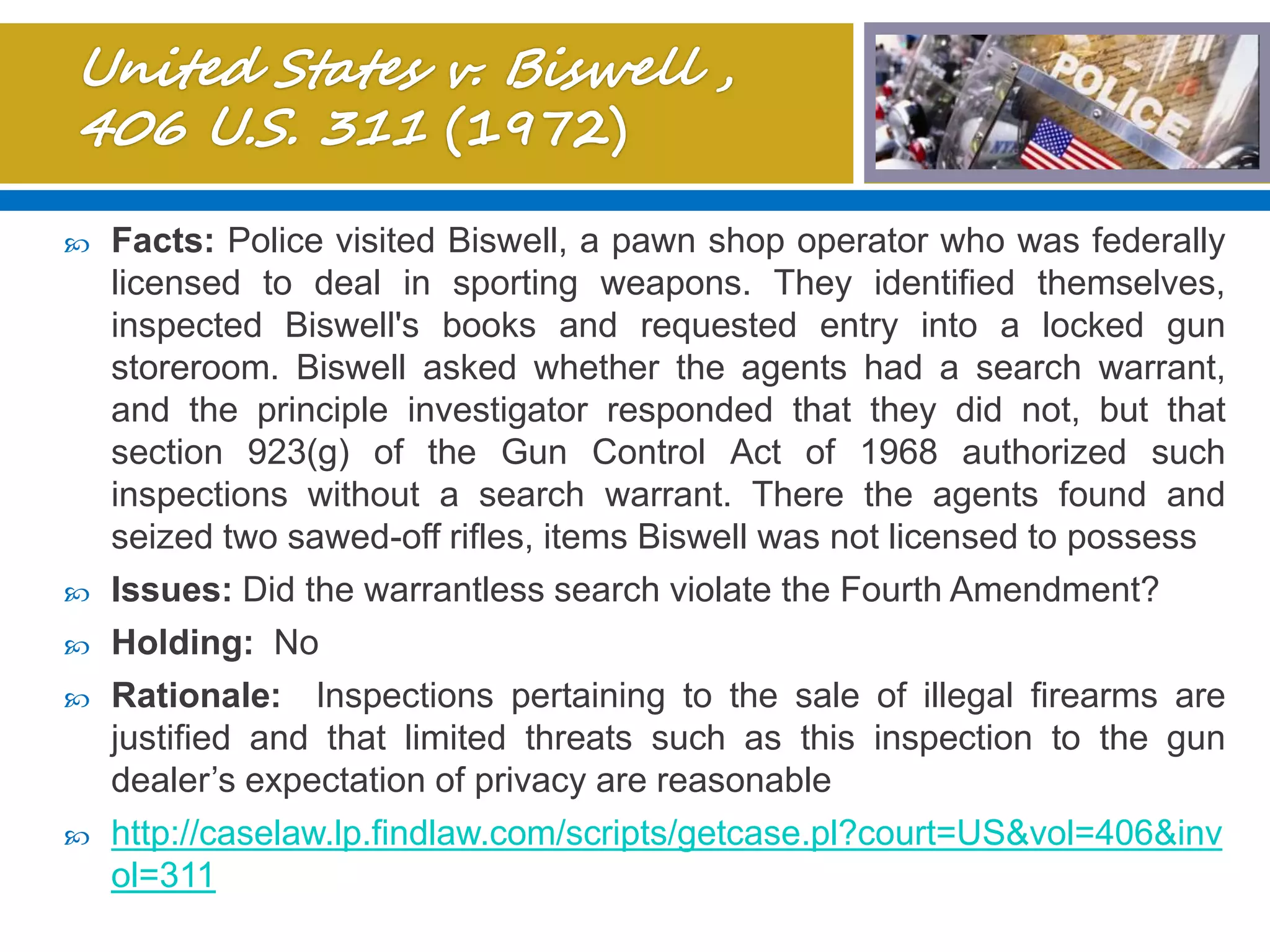  Facts: Police visited Biswell, a pawn shop operator who was federally
licensed to deal in sporting weapons. They identified themselves,
inspected Biswell's books and requested entry into a locked gun
storeroom. Biswell asked whether the agents had a search warrant,
and the principle investigator responded that they did not, but that
section 923(g) of the Gun Control Act of 1968 authorized such
inspections without a search warrant. There the agents found and
seized two sawed-off rifles, items Biswell was not licensed to possess
 Issues: Did the warrantless search violate the Fourth Amendment?
 Holding: No
 Rationale: Inspections pertaining to the sale of illegal firearms are
justified and that limited threats such as this inspection to the gun
dealer’s expectation of privacy are reasonable
 http://caselaw.lp.findlaw.com/scripts/getcase.pl?court=US&vol=406&inv
ol=311
 