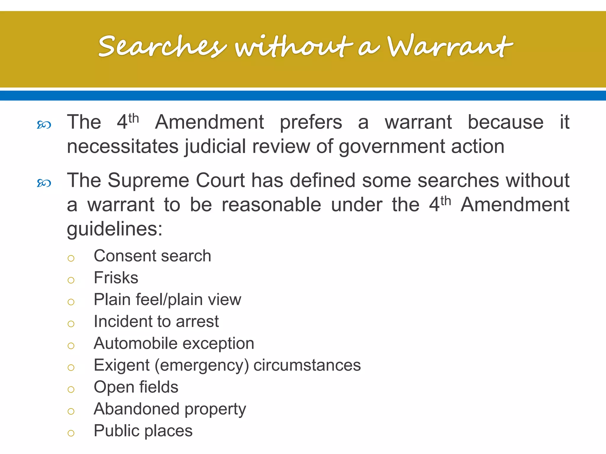  The 4th Amendment prefers a warrant because it
necessitates judicial review of government action
 The Supreme Court has defined some searches without
a warrant to be reasonable under the 4th Amendment
guidelines:
o Consent search
o Frisks
o Plain feel/plain view
o Incident to arrest
o Automobile exception
o Exigent (emergency) circumstances
o Open fields
o Abandoned property
o Public places
 