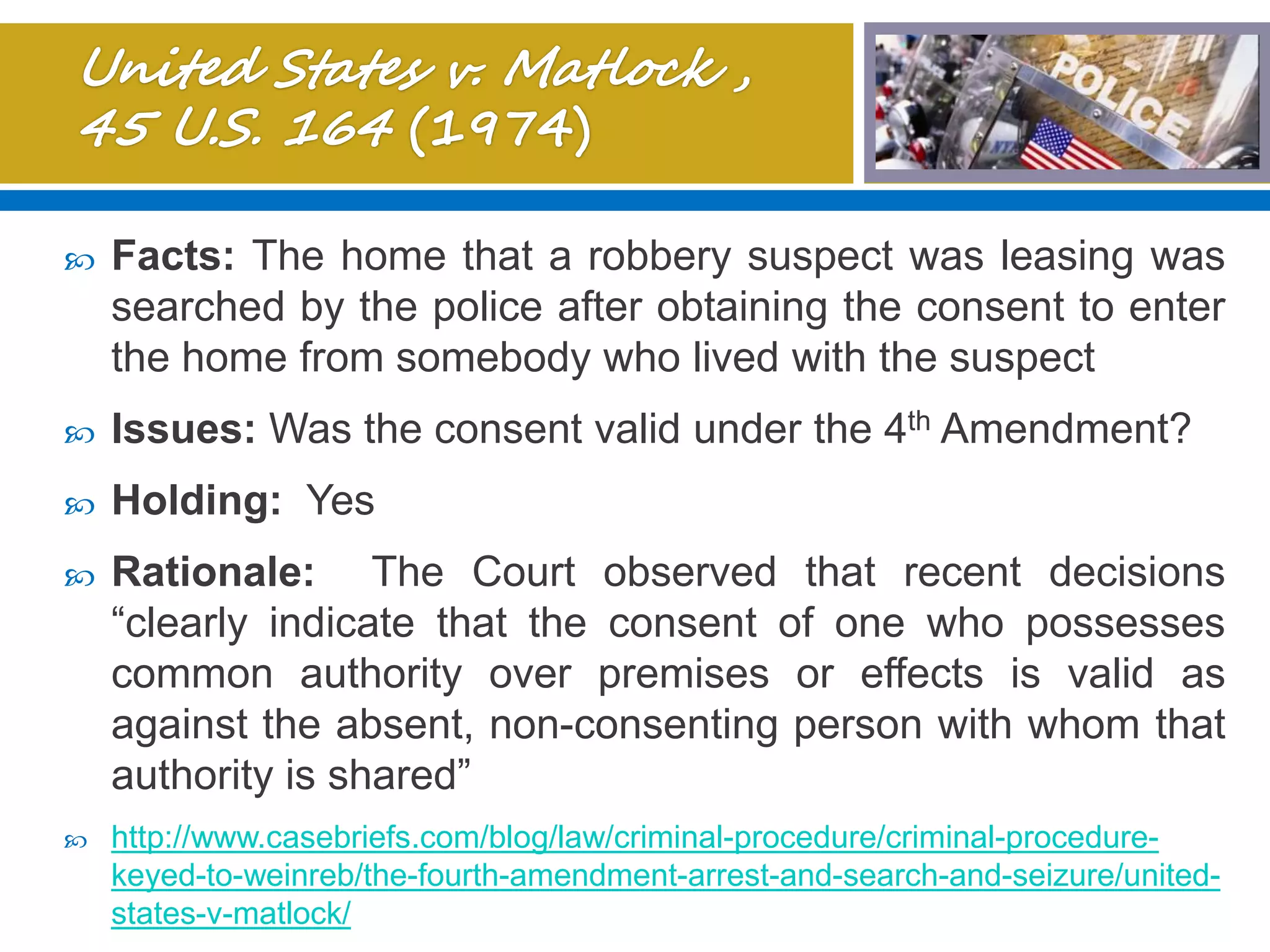  Facts: The home that a robbery suspect was leasing was
searched by the police after obtaining the consent to enter
the home from somebody who lived with the suspect
 Issues: Was the consent valid under the 4th Amendment?
 Holding: Yes
 Rationale: The Court observed that recent decisions
“clearly indicate that the consent of one who possesses
common authority over premises or effects is valid as
against the absent, non-consenting person with whom that
authority is shared”
 http://www.casebriefs.com/blog/law/criminal-procedure/criminal-procedure-
keyed-to-weinreb/the-fourth-amendment-arrest-and-search-and-seizure/united-
states-v-matlock/
 