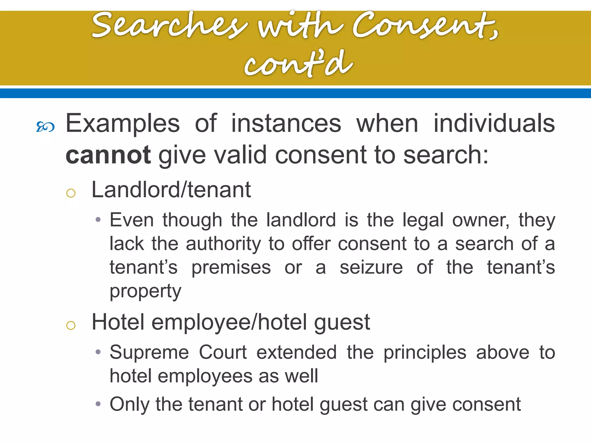  Examples of instances when individuals
cannot give valid consent to search:
o Landlord/tenant
• Even though the landlord is the legal owner, they
lack the authority to offer consent to a search of a
tenant’s premises or a seizure of the tenant’s
property
o Hotel employee/hotel guest
• Supreme Court extended the principles above to
hotel employees as well
• Only the tenant or hotel guest can give consent
 