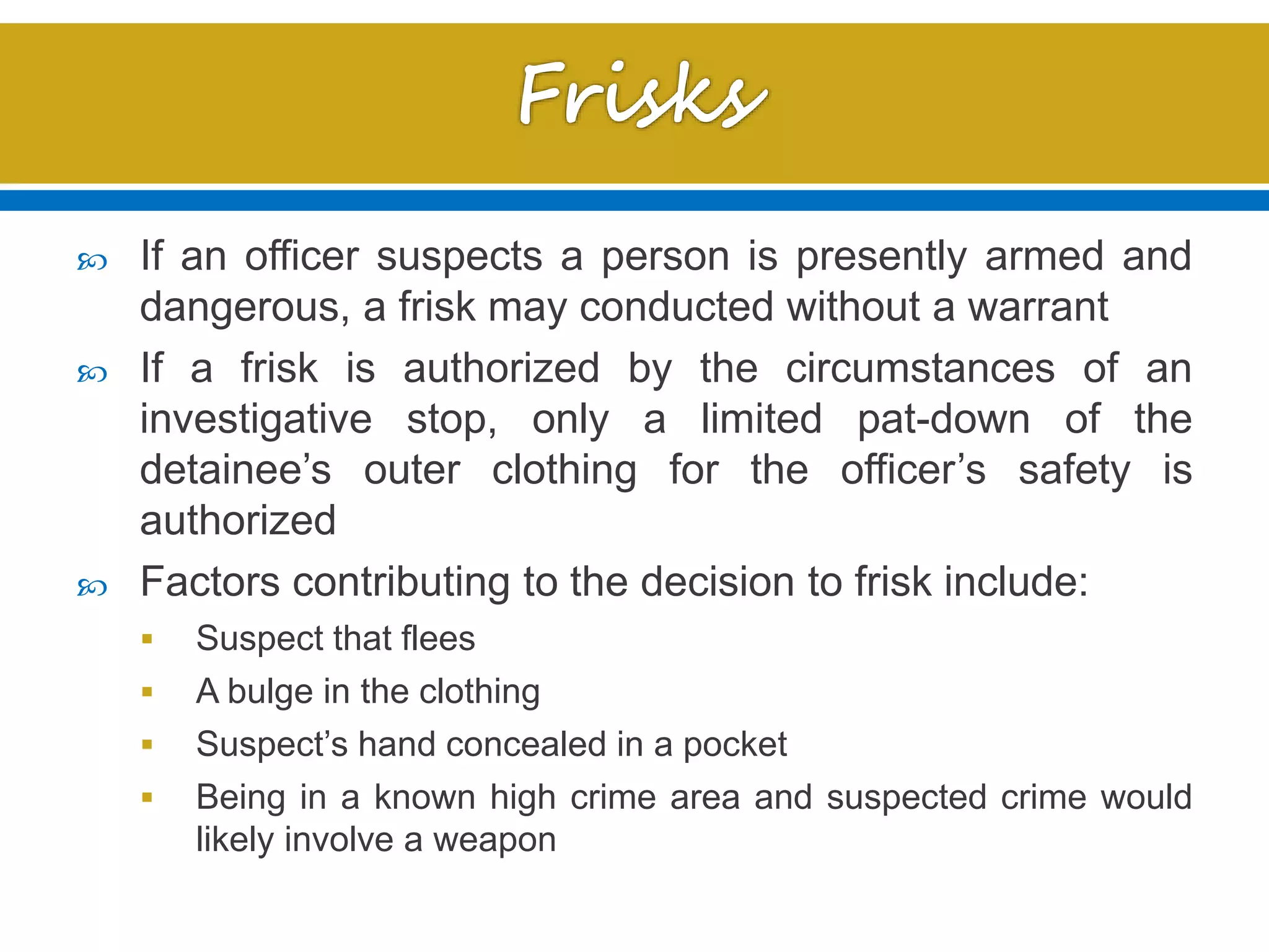  If an officer suspects a person is presently armed and
dangerous, a frisk may conducted without a warrant
 If a frisk is authorized by the circumstances of an
investigative stop, only a limited pat-down of the
detainee’s outer clothing for the officer’s safety is
authorized
 Factors contributing to the decision to frisk include:
 Suspect that flees
 A bulge in the clothing
 Suspect’s hand concealed in a pocket
 Being in a known high crime area and suspected crime would
likely involve a weapon
 