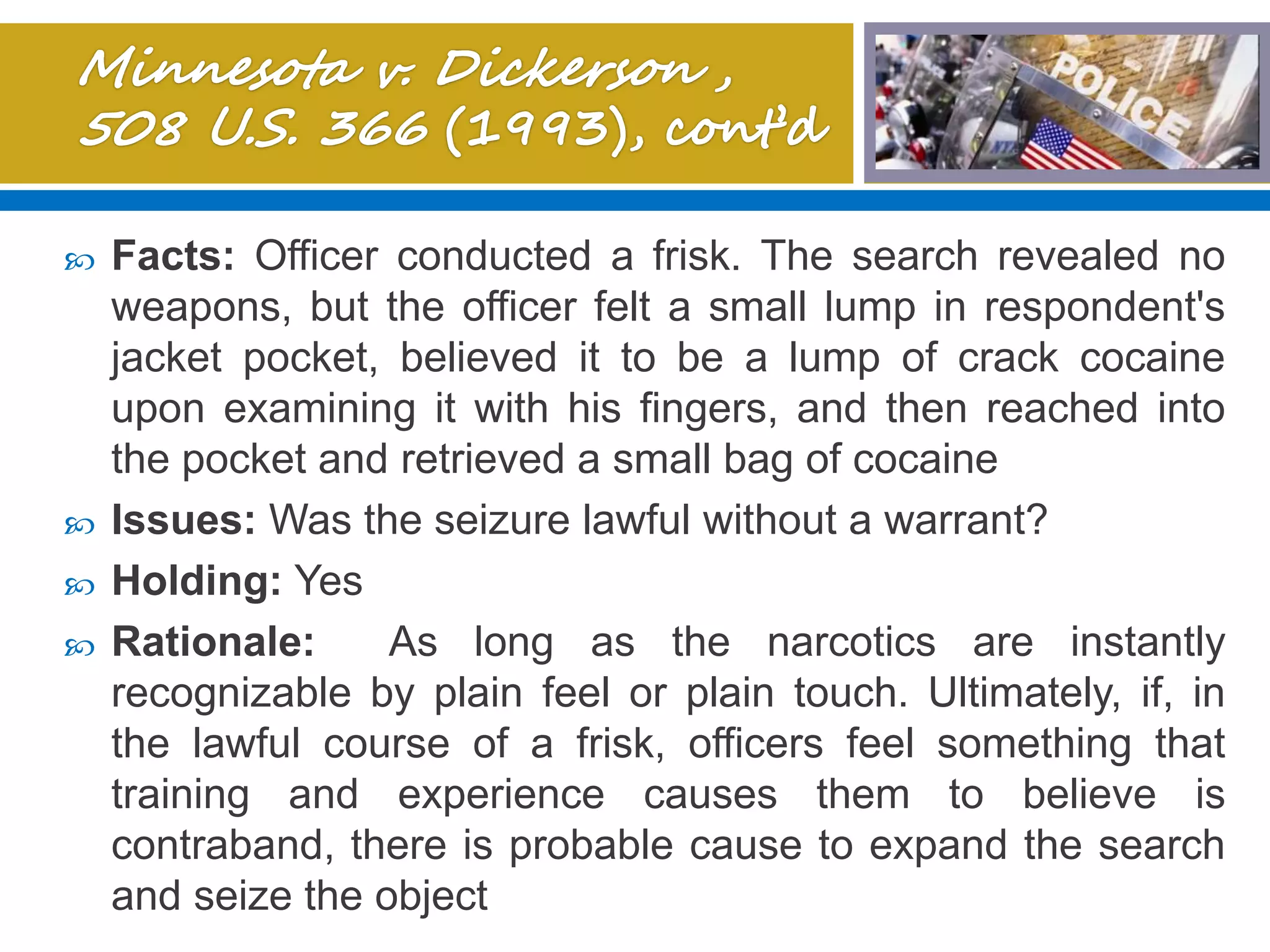  Facts: Officer conducted a frisk. The search revealed no
weapons, but the officer felt a small lump in respondent's
jacket pocket, believed it to be a lump of crack cocaine
upon examining it with his fingers, and then reached into
the pocket and retrieved a small bag of cocaine
 Issues: Was the seizure lawful without a warrant?
 Holding: Yes
 Rationale: As long as the narcotics are instantly
recognizable by plain feel or plain touch. Ultimately, if, in
the lawful course of a frisk, officers feel something that
training and experience causes them to believe is
contraband, there is probable cause to expand the search
and seize the object
 