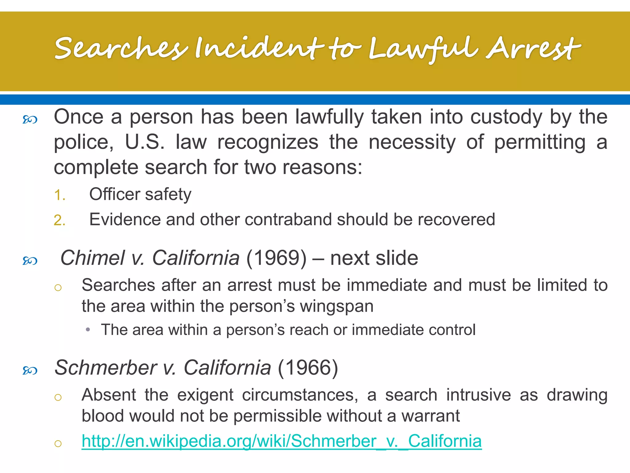  Once a person has been lawfully taken into custody by the
police, U.S. law recognizes the necessity of permitting a
complete search for two reasons:
1. Officer safety
2. Evidence and other contraband should be recovered
 Chimel v. California (1969) – next slide
o Searches after an arrest must be immediate and must be limited to
the area within the person’s wingspan
• The area within a person’s reach or immediate control
 Schmerber v. California (1966)
o Absent the exigent circumstances, a search intrusive as drawing
blood would not be permissible without a warrant
o http://en.wikipedia.org/wiki/Schmerber_v._California
 