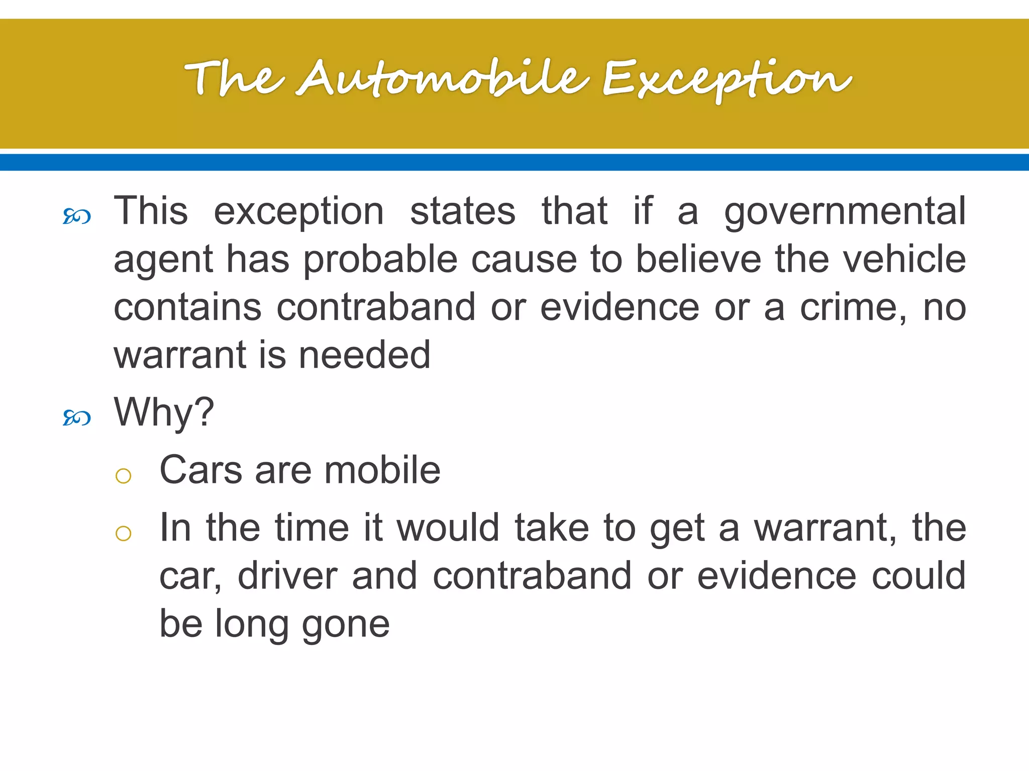  This exception states that if a governmental
agent has probable cause to believe the vehicle
contains contraband or evidence or a crime, no
warrant is needed
 Why?
o Cars are mobile
o In the time it would take to get a warrant, the
car, driver and contraband or evidence could
be long gone
 