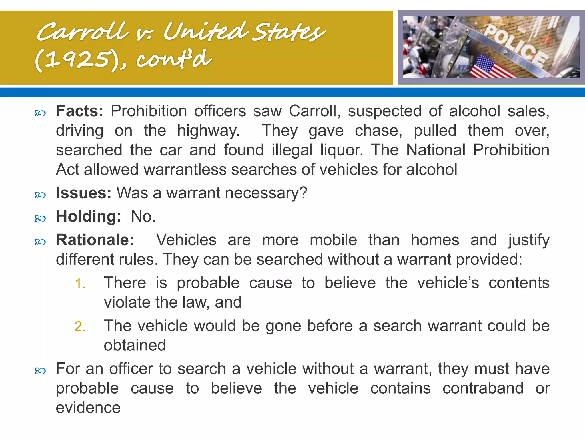  Facts: Prohibition officers saw Carroll, suspected of alcohol sales,
driving on the highway. They gave chase, pulled them over,
searched the car and found illegal liquor. The National Prohibition
Act allowed warrantless searches of vehicles for alcohol
 Issues: Was a warrant necessary?
 Holding: No.
 Rationale: Vehicles are more mobile than homes and justify
different rules. They can be searched without a warrant provided:
1. There is probable cause to believe the vehicle’s contents
violate the law, and
2. The vehicle would be gone before a search warrant could be
obtained
 For an officer to search a vehicle without a warrant, they must have
probable cause to believe the vehicle contains contraband or
evidence
 