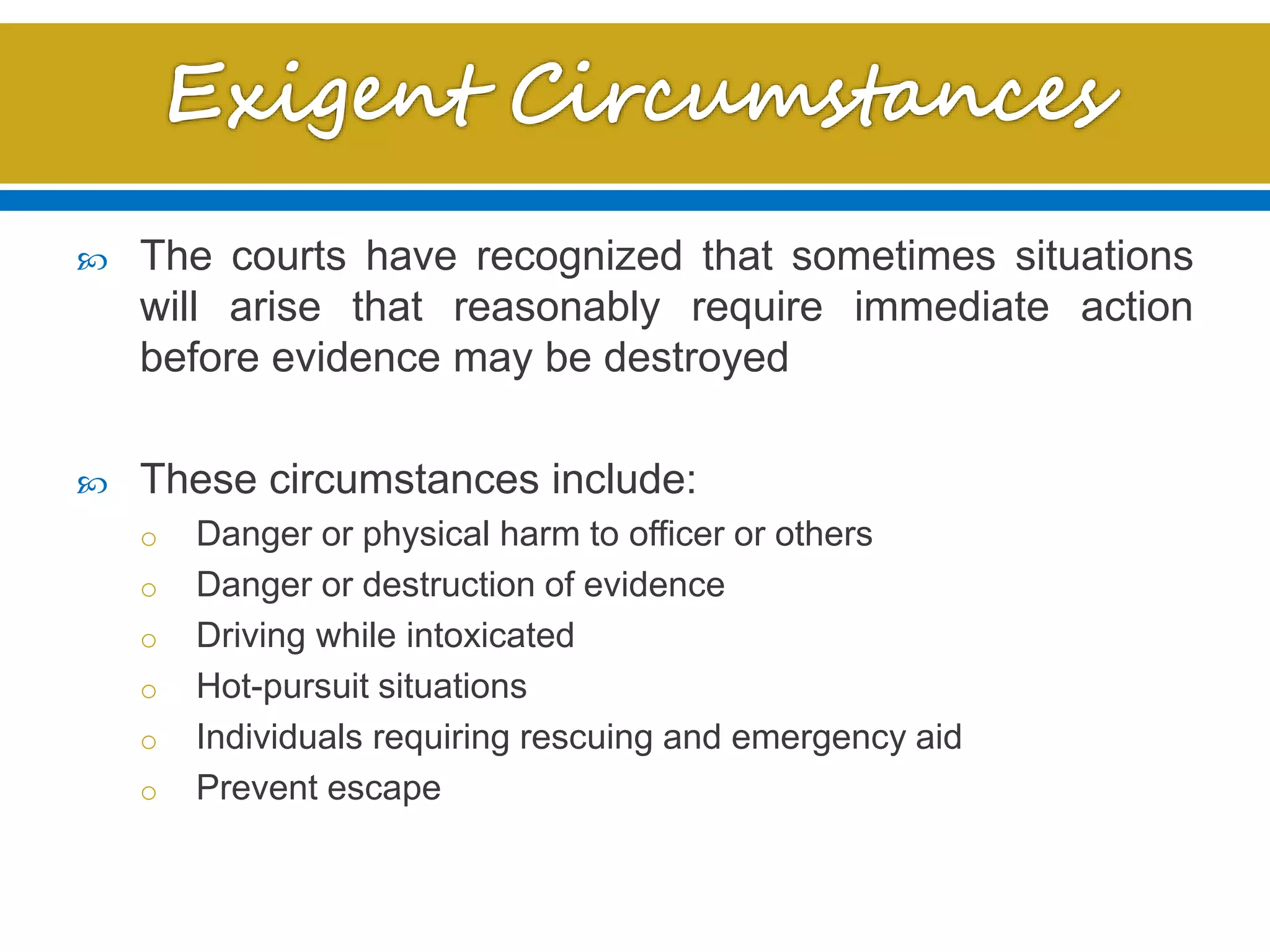  The courts have recognized that sometimes situations
will arise that reasonably require immediate action
before evidence may be destroyed
 These circumstances include:
o Danger or physical harm to officer or others
o Danger or destruction of evidence
o Driving while intoxicated
o Hot-pursuit situations
o Individuals requiring rescuing and emergency aid
o Prevent escape
 