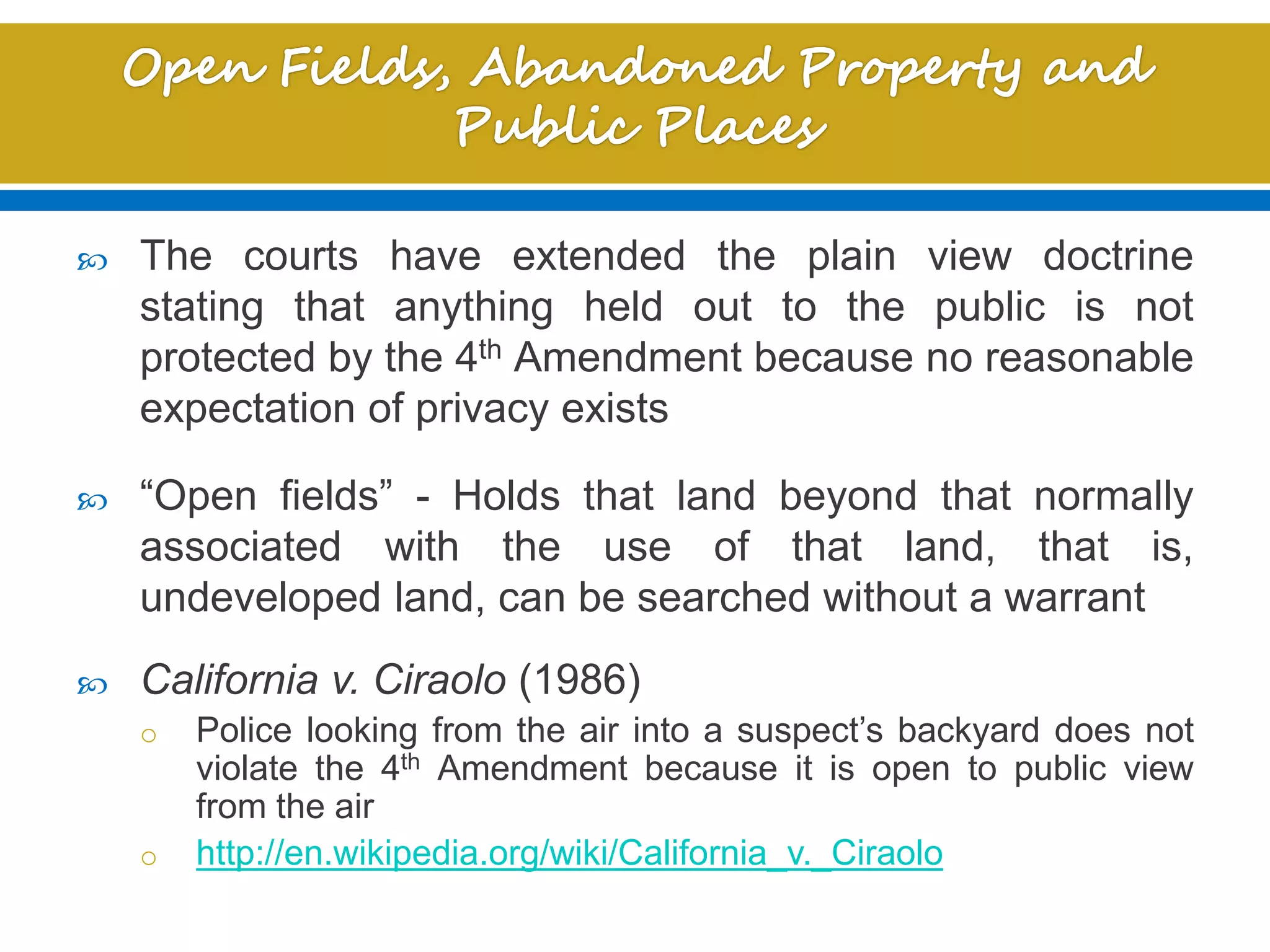  The courts have extended the plain view doctrine
stating that anything held out to the public is not
protected by the 4th Amendment because no reasonable
expectation of privacy exists
 “Open fields” - Holds that land beyond that normally
associated with the use of that land, that is,
undeveloped land, can be searched without a warrant
 California v. Ciraolo (1986)
o Police looking from the air into a suspect’s backyard does not
violate the 4th Amendment because it is open to public view
from the air
o http://en.wikipedia.org/wiki/California_v._Ciraolo
 