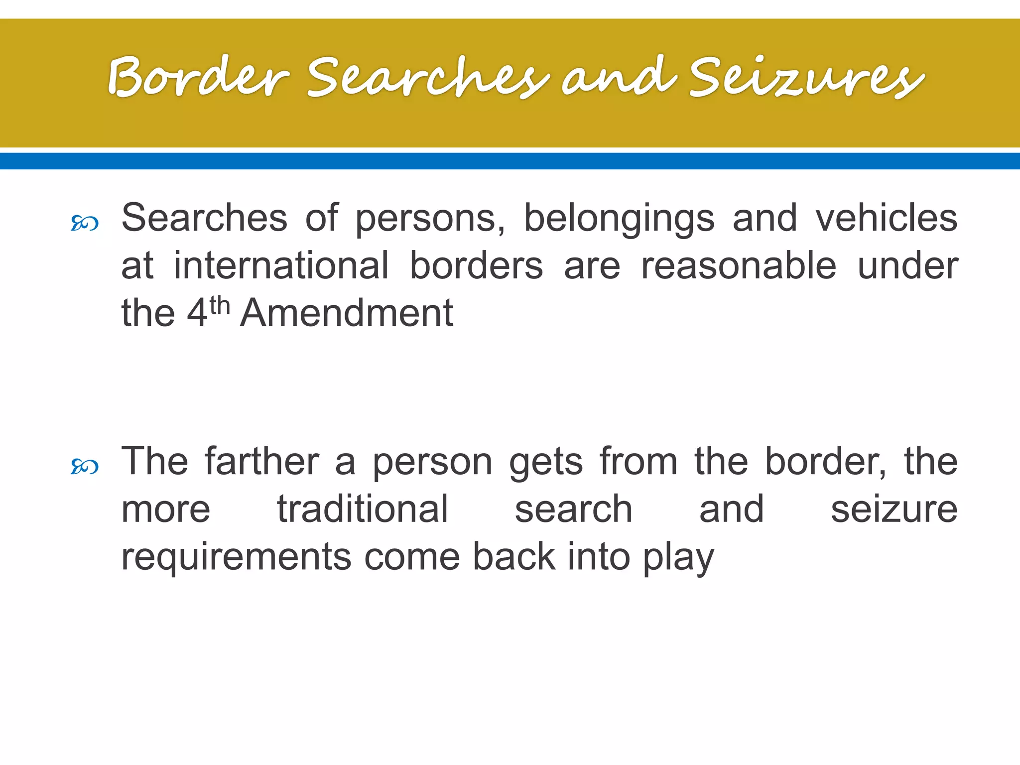  Searches of persons, belongings and vehicles
at international borders are reasonable under
the 4th Amendment
 The farther a person gets from the border, the
more traditional search and seizure
requirements come back into play
 