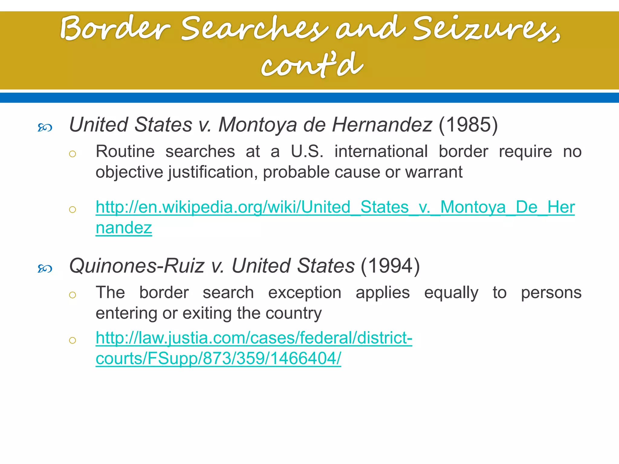  United States v. Montoya de Hernandez (1985)
o Routine searches at a U.S. international border require no
objective justification, probable cause or warrant
o http://en.wikipedia.org/wiki/United_States_v._Montoya_De_Her
nandez
 Quinones-Ruiz v. United States (1994)
o The border search exception applies equally to persons
entering or exiting the country
o http://law.justia.com/cases/federal/district-
courts/FSupp/873/359/1466404/
 