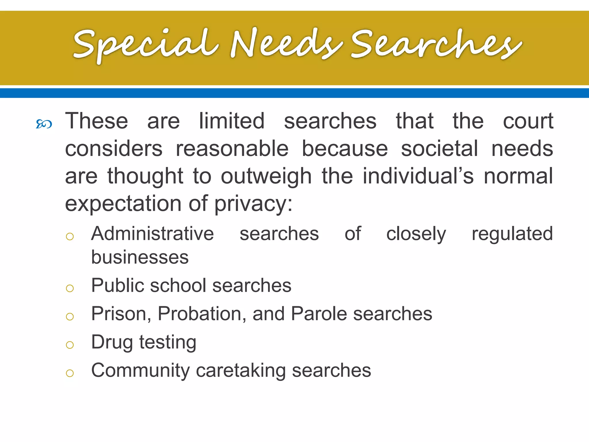 These are limited searches that the court
considers reasonable because societal needs
are thought to outweigh the individual’s normal
expectation of privacy:
o Administrative searches of closely regulated
businesses
o Public school searches
o Prison, Probation, and Parole searches
o Drug testing
o Community caretaking searches
 