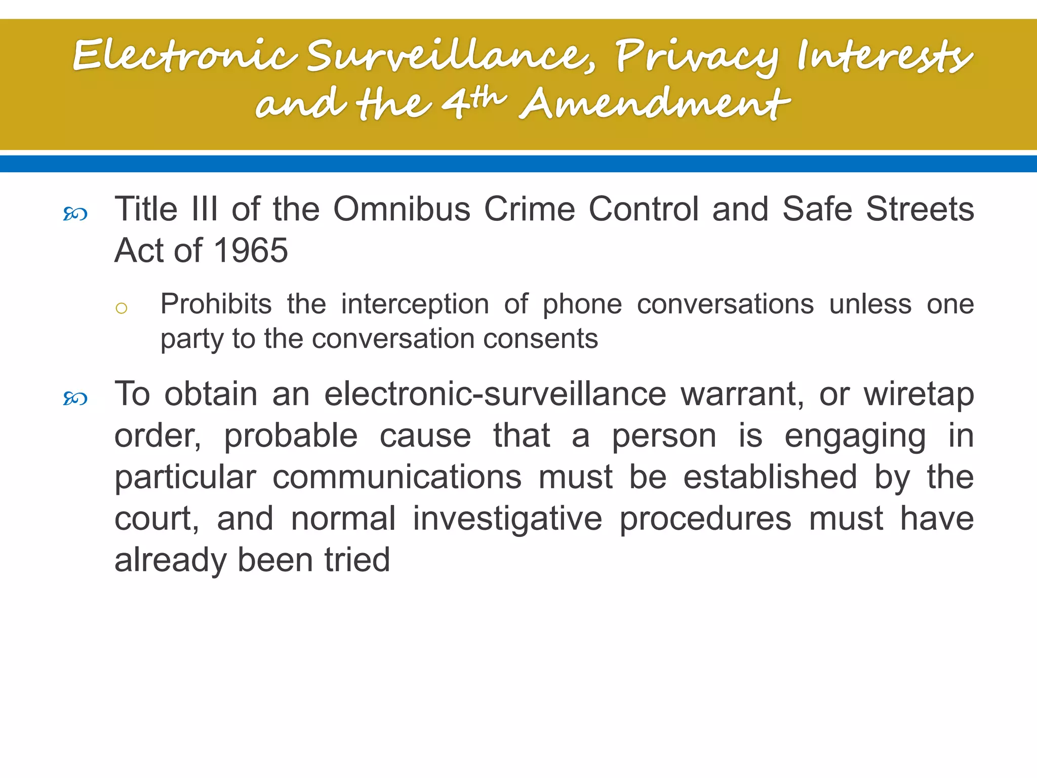  Title III of the Omnibus Crime Control and Safe Streets
Act of 1965
o Prohibits the interception of phone conversations unless one
party to the conversation consents
 To obtain an electronic-surveillance warrant, or wiretap
order, probable cause that a person is engaging in
particular communications must be established by the
court, and normal investigative procedures must have
already been tried
 