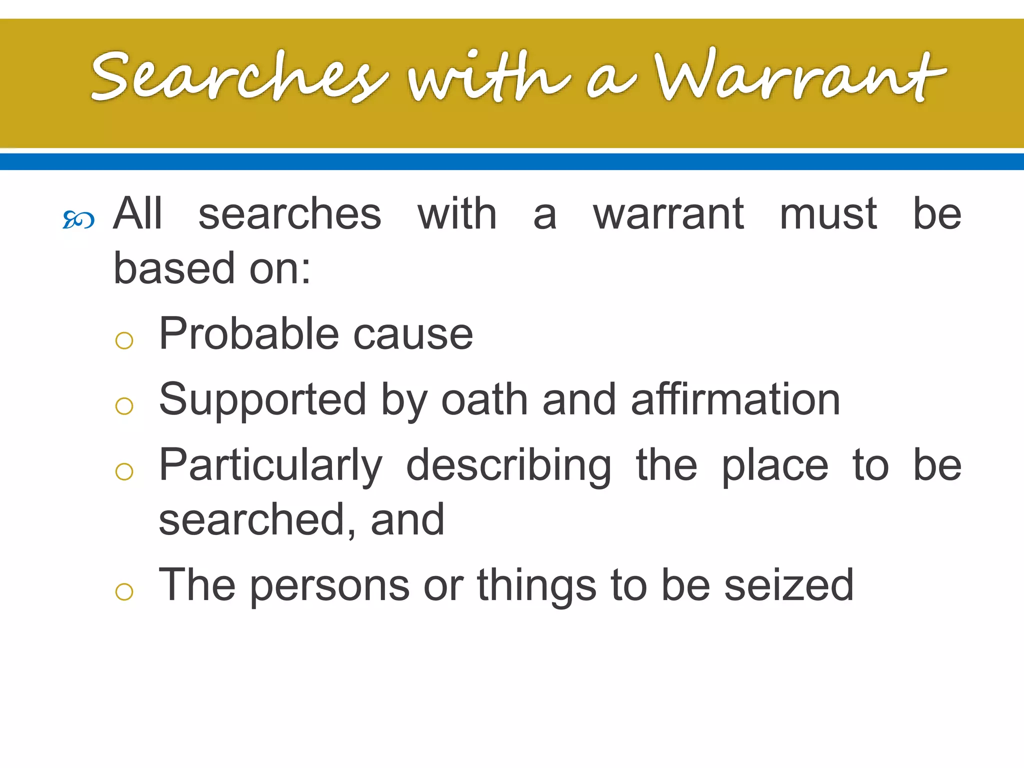  All searches with a warrant must be
based on:
o Probable cause
o Supported by oath and affirmation
o Particularly describing the place to be
searched, and
o The persons or things to be seized
 