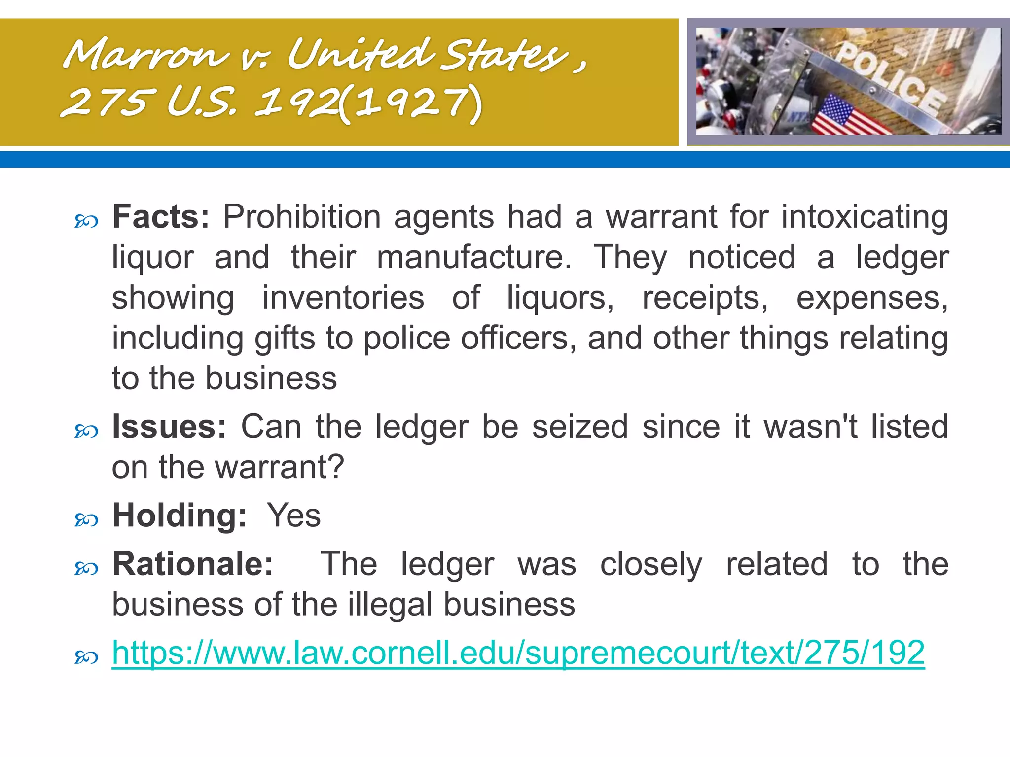  Facts: Prohibition agents had a warrant for intoxicating
liquor and their manufacture. They noticed a ledger
showing inventories of liquors, receipts, expenses,
including gifts to police officers, and other things relating
to the business
 Issues: Can the ledger be seized since it wasn't listed
on the warrant?
 Holding: Yes
 Rationale: The ledger was closely related to the
business of the illegal business
 https://www.law.cornell.edu/supremecourt/text/275/192
 