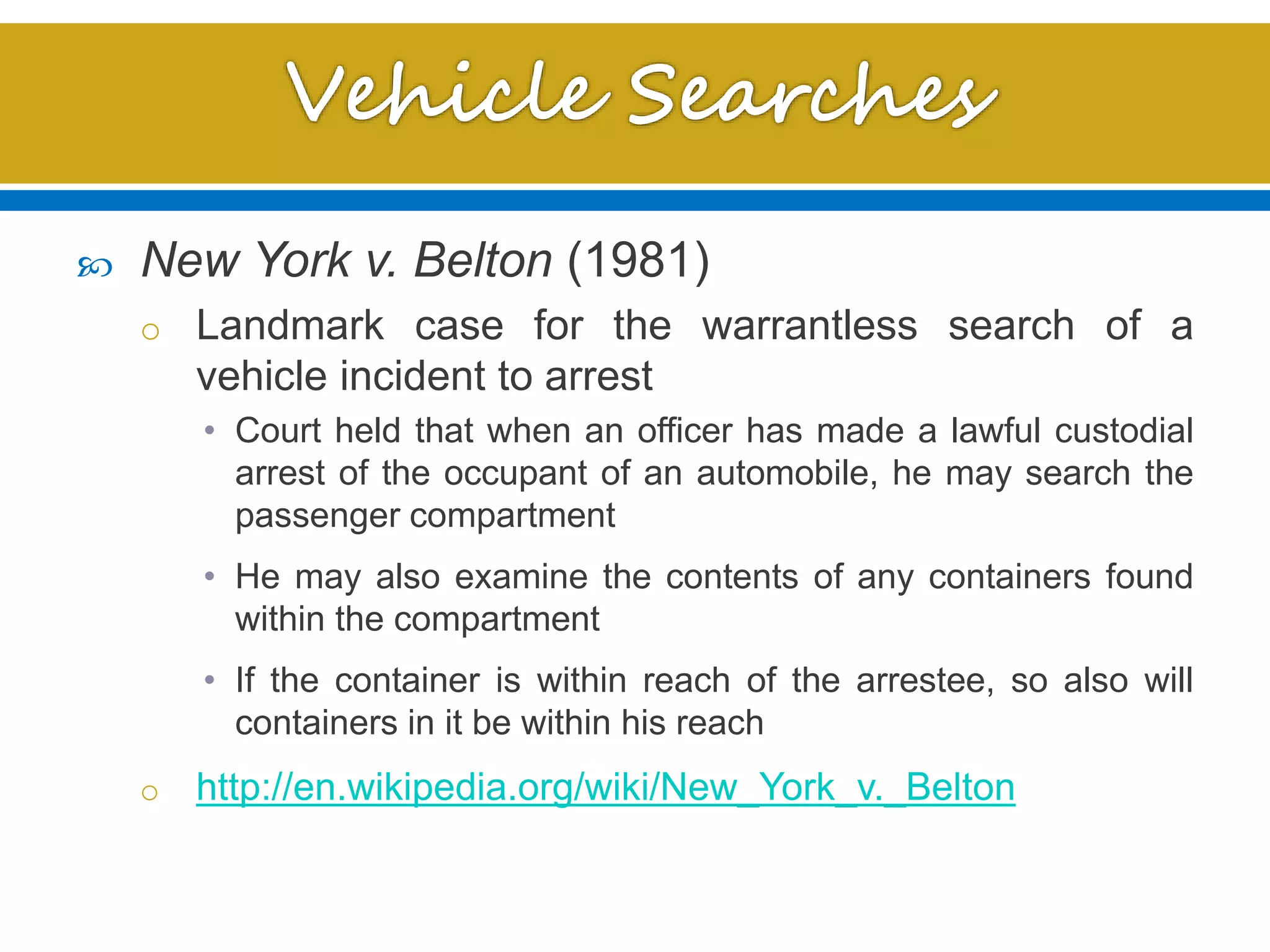  New York v. Belton (1981)
o Landmark case for the warrantless search of a
vehicle incident to arrest
• Court held that when an officer has made a lawful custodial
arrest of the occupant of an automobile, he may search the
passenger compartment
• He may also examine the contents of any containers found
within the compartment
• If the container is within reach of the arrestee, so also will
containers in it be within his reach
o http://en.wikipedia.org/wiki/New_York_v._Belton
 