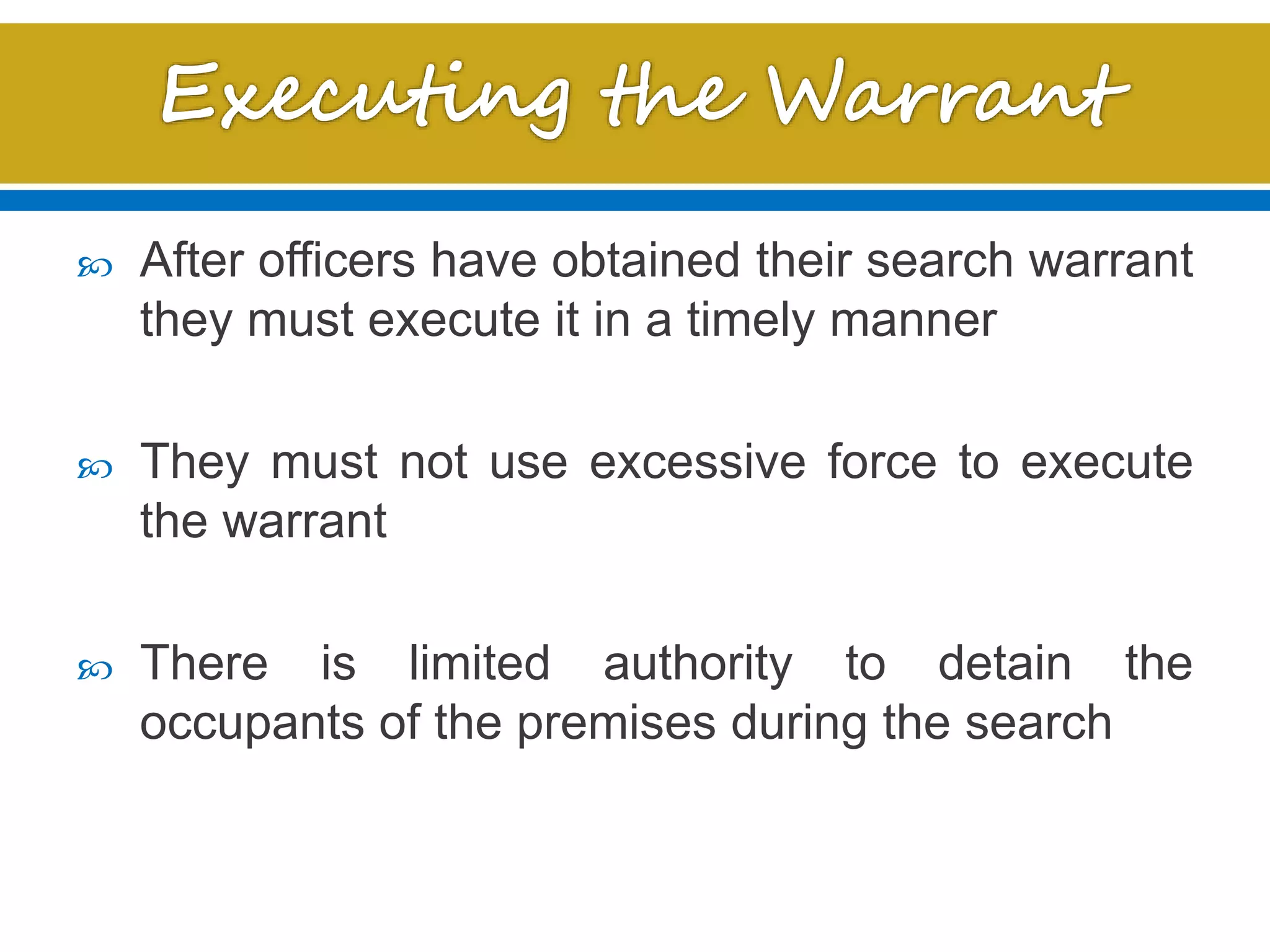  After officers have obtained their search warrant
they must execute it in a timely manner
 They must not use excessive force to execute
the warrant
 There is limited authority to detain the
occupants of the premises during the search
 