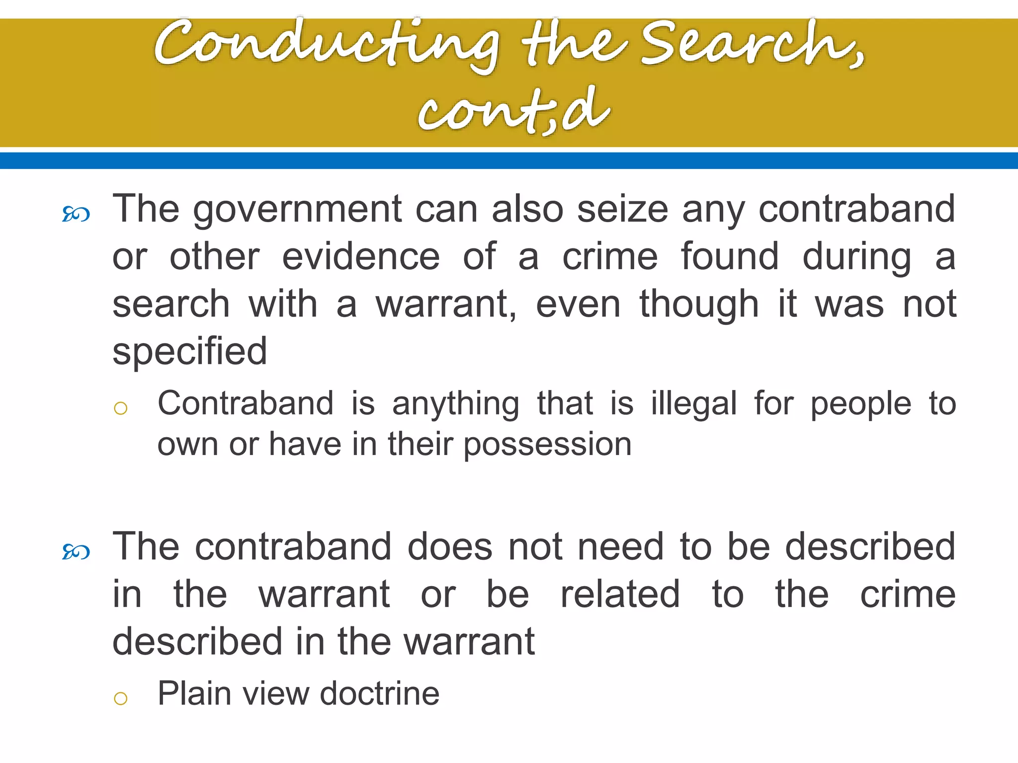  The government can also seize any contraband
or other evidence of a crime found during a
search with a warrant, even though it was not
specified
o Contraband is anything that is illegal for people to
own or have in their possession
 The contraband does not need to be described
in the warrant or be related to the crime
described in the warrant
o Plain view doctrine
 