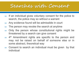 If an individual gives voluntary consent for the police to
search, the police may so without a warrant
 Any evidence found will be admissible in court
 The person may revoke the search at anytime
 Only the person whose constitutional rights might be
threatened by a search can give consent
 4th Amendment rights are specific to the person and
may not be raised on behalf of someone else or in
some abstract, theoretical way
 Consent to search an individual must be given by that
individual
 