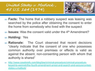  Facts: The home that a robbery suspect was leasing was
searched by the police after obtaining the consent to enter
the home from somebody who lived with the suspect
 Issues: Was the consent valid under the 4th Amendment?
 Holding: Yes
 Rationale: The Court observed that recent decisions
“clearly indicate that the consent of one who possesses
common authority over premises or effects is valid as
against the absent, non-consenting person with whom that
authority is shared”
 http://www.casebriefs.com/blog/law/criminal-procedure/criminal-procedure-
keyed-to-weinreb/the-fourth-amendment-arrest-and-search-and-seizure/united-
states-v-matlock/
 