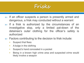  If an officer suspects a person is presently armed and
dangerous, a frisk may conducted without a warrant
 If a frisk is authorized by the circumstances of an
investigative stop, only a limited pat-down of the
detainee’s outer clothing for the officer’s safety is
authorized
 Factors contributing to the decision to frisk include:
 Suspect that flees
 A bulge in the clothing
 Suspect’s hand concealed in a pocket
 Being in a known high crime area and suspected crime would
likely involve a weapon
 