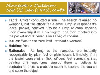 Facts: Officer conducted a frisk. The search revealed no
weapons, but the officer felt a small lump in respondent's
jacket pocket, believed it to be a lump of crack cocaine
upon examining it with his fingers, and then reached into
the pocket and retrieved a small bag of cocaine
 Issues: Was the seizure lawful without a warrant?
 Holding: Yes
 Rationale: As long as the narcotics are instantly
recognizable by plain feel or plain touch. Ultimately, if, in
the lawful course of a frisk, officers feel something that
training and experience causes them to believe is
contraband, there is probable cause to expand the search
and seize the object
 