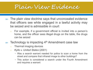  The plain view doctrine says that unconcealed evidence
that officers see while engaged in a lawful activity may
be seized and is admissible in court
o For example, if a government official is invited into a person’s
home, and the officer sees illegal drugs on the table, the drugs
can be seized
 Technology is impacting 4th Amendment case law
o Thermal imaging devices
o Kyllo v. United States (2001)
• Was a search warrant needed for police to scan a home from the
street and compare that infrared image to other buildings?
• This action is considered a search under the Fourth Amendment
and requires a warrant
 