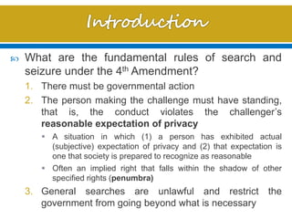  What are the fundamental rules of search and
seizure under the 4th Amendment?
1. There must be governmental action
2. The person making the challenge must have standing,
that is, the conduct violates the challenger’s
reasonable expectation of privacy
 A situation in which (1) a person has exhibited actual
(subjective) expectation of privacy and (2) that expectation is
one that society is prepared to recognize as reasonable
 Often an implied right that falls within the shadow of other
specified rights (penumbra)
3. General searches are unlawful and restrict the
government from going beyond what is necessary
 