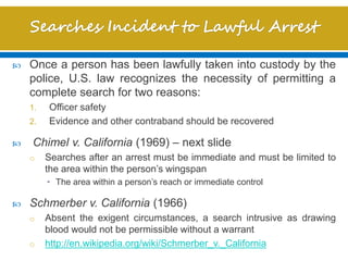  Once a person has been lawfully taken into custody by the
police, U.S. law recognizes the necessity of permitting a
complete search for two reasons:
1. Officer safety
2. Evidence and other contraband should be recovered
 Chimel v. California (1969) – next slide
o Searches after an arrest must be immediate and must be limited to
the area within the person’s wingspan
• The area within a person’s reach or immediate control
 Schmerber v. California (1966)
o Absent the exigent circumstances, a search intrusive as drawing
blood would not be permissible without a warrant
o http://en.wikipedia.org/wiki/Schmerber_v._California
 