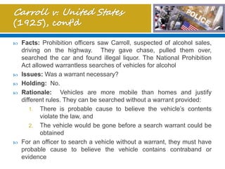  Facts: Prohibition officers saw Carroll, suspected of alcohol sales,
driving on the highway. They gave chase, pulled them over,
searched the car and found illegal liquor. The National Prohibition
Act allowed warrantless searches of vehicles for alcohol
 Issues: Was a warrant necessary?
 Holding: No.
 Rationale: Vehicles are more mobile than homes and justify
different rules. They can be searched without a warrant provided:
1. There is probable cause to believe the vehicle’s contents
violate the law, and
2. The vehicle would be gone before a search warrant could be
obtained
 For an officer to search a vehicle without a warrant, they must have
probable cause to believe the vehicle contains contraband or
evidence
 