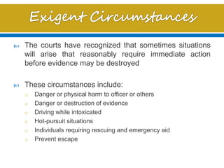  The courts have recognized that sometimes situations
will arise that reasonably require immediate action
before evidence may be destroyed
 These circumstances include:
o Danger or physical harm to officer or others
o Danger or destruction of evidence
o Driving while intoxicated
o Hot-pursuit situations
o Individuals requiring rescuing and emergency aid
o Prevent escape
 