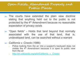  The courts have extended the plain view doctrine
stating that anything held out to the public is not
protected by the 4th Amendment because no reasonable
expectation of privacy exists
 “Open fields” - Holds that land beyond that normally
associated with the use of that land, that is,
undeveloped land, can be searched without a warrant
 California v. Ciraolo (1986)
o Police looking from the air into a suspect’s backyard does not
violate the 4th Amendment because it is open to public view
from the air
o http://en.wikipedia.org/wiki/California_v._Ciraolo
 