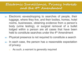  Electronic eavesdropping to searches of people, their
luggage, where they live, and their bodies, homes, hotel
rooms, businesses, obtaining evidence from a person’s
body (urine testing), or surgical removal of a bullet
lodged within a person are all cases that have been
held to constitute searches under the 4th Amendment
 Physical presence is not required to constitute a search
 In each case, the person has a reasonable expectation
of privacy
o As such, a warrant is generally required
 