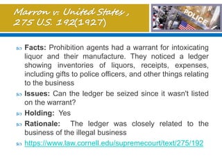  Facts: Prohibition agents had a warrant for intoxicating
liquor and their manufacture. They noticed a ledger
showing inventories of liquors, receipts, expenses,
including gifts to police officers, and other things relating
to the business
 Issues: Can the ledger be seized since it wasn't listed
on the warrant?
 Holding: Yes
 Rationale: The ledger was closely related to the
business of the illegal business
 https://www.law.cornell.edu/supremecourt/text/275/192
 