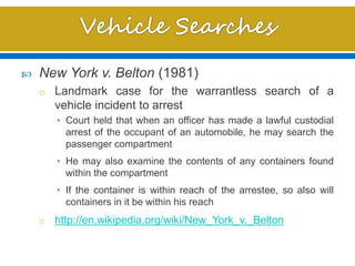  New York v. Belton (1981)
o Landmark case for the warrantless search of a
vehicle incident to arrest
• Court held that when an officer has made a lawful custodial
arrest of the occupant of an automobile, he may search the
passenger compartment
• He may also examine the contents of any containers found
within the compartment
• If the container is within reach of the arrestee, so also will
containers in it be within his reach
o http://en.wikipedia.org/wiki/New_York_v._Belton
 