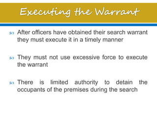  After officers have obtained their search warrant
they must execute it in a timely manner
 They must not use excessive force to execute
the warrant
 There is limited authority to detain the
occupants of the premises during the search
 